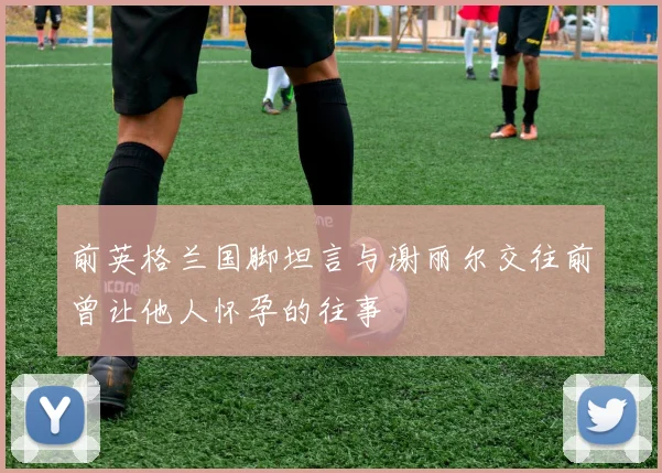 前英格兰国脚坦言与谢丽尔交往前曾让他人怀孕的往事