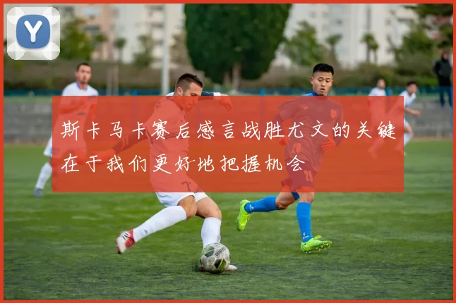 斯卡马卡赛后感言战胜尤文的关键在于我们更好地把握机会