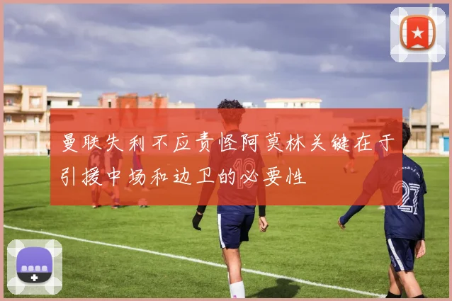 曼联失利不应责怪阿莫林关键在于引援中场和边卫的必要性