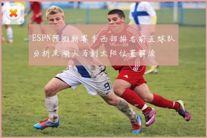 ESPN预测新赛季西部排名前五球队分析及湖人马刺太阳位置解读