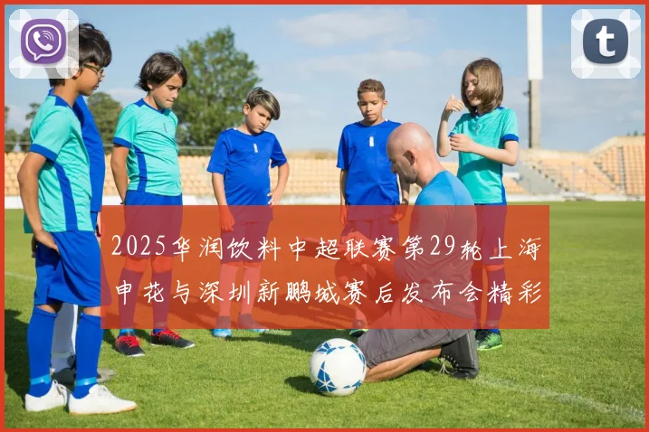 2025华润饮料中超联赛第29轮上海申花与深圳新鹏城赛后发布会精彩回顾与分析
