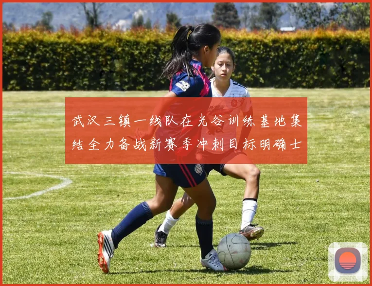 武汉三镇一线队在光谷训练基地集结全力备战新赛季冲刺目标明确士气高涨