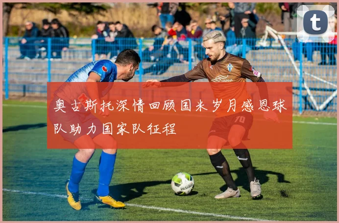 奥古斯托深情回顾国米岁月感恩球队助力国家队征程