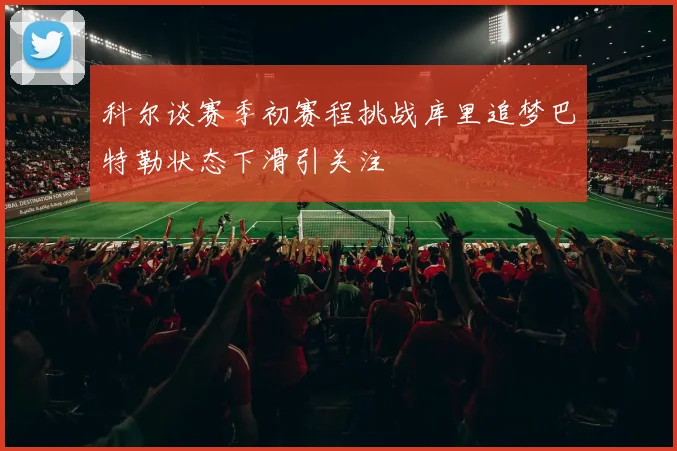 科尔谈赛季初赛程挑战库里追梦巴特勒状态下滑引关注