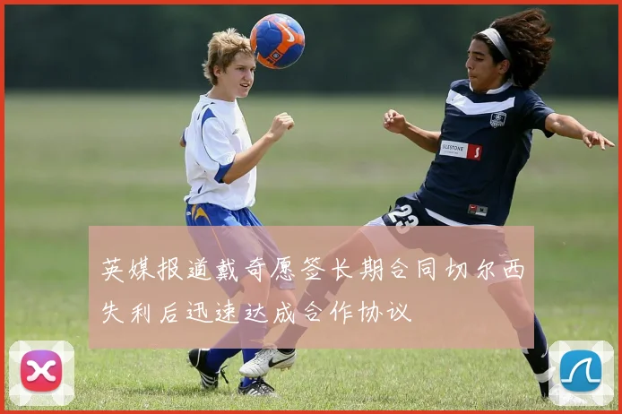 英媒报道戴奇愿签长期合同切尔西失利后迅速达成合作协议