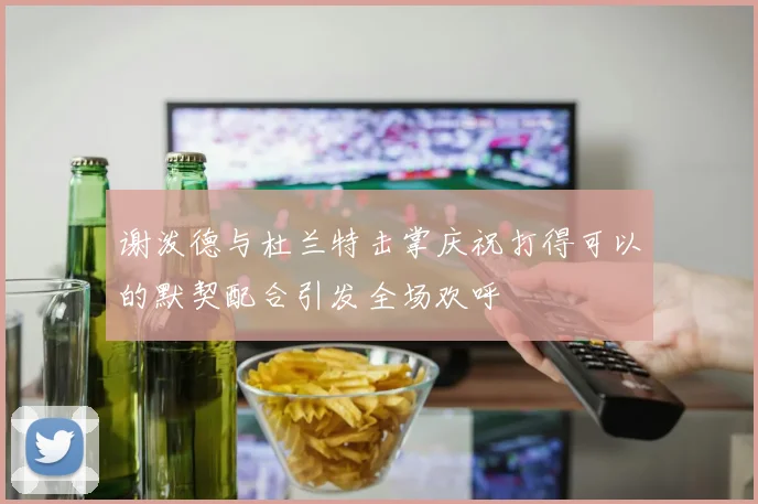 谢泼德与杜兰特击掌庆祝打得可以的默契配合引发全场欢呼