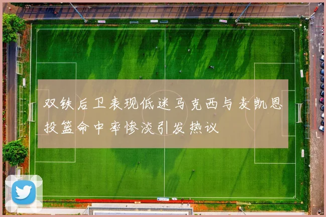 双铁后卫表现低迷马克西与麦凯恩投篮命中率惨淡引发热议