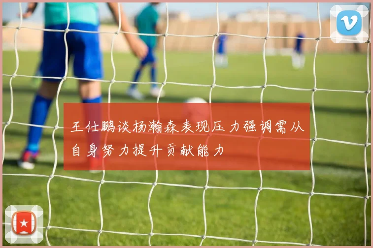 王仕鹏谈杨瀚森表现压力强调需从自身努力提升贡献能力
