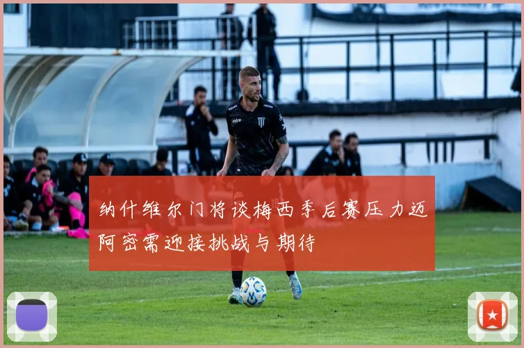 纳什维尔门将谈梅西季后赛压力迈阿密需迎接挑战与期待