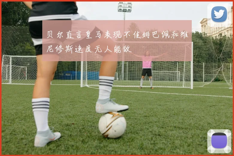 贝尔直言皇马表现不佳姆巴佩和维尼修斯速度无人能敌