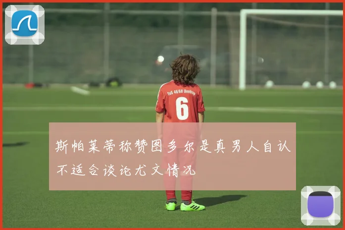 斯帕莱蒂称赞图多尔是真男人自认不适合谈论尤文情况