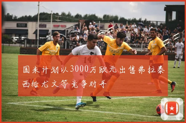 国米计划以3000万欧元出售弗拉泰西给尤文等竞争对手