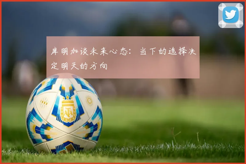库明加谈未来心态：当下的选择决定明天的方向