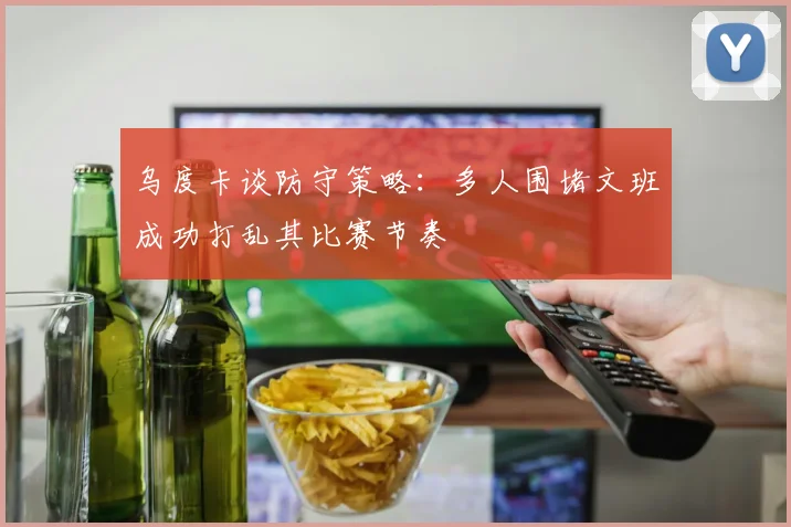 乌度卡谈防守策略：多人围堵文班成功打乱其比赛节奏