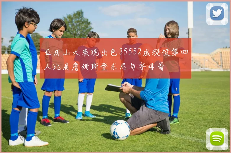 亚历山大表现出色35552成现役第四人比肩詹姆斯登东尼与字母哥