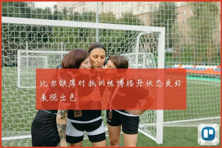 比尔缺席对抗训练博格丹状态良好表现出色