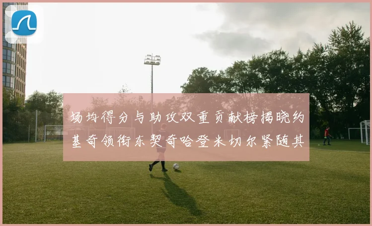 场均得分与助攻双重贡献榜揭晓约基奇领衔东契奇哈登米切尔紧随其后