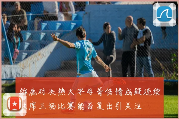 雄鹿对决热火字母哥伤情成疑连续缺席三场比赛能否复出引关注