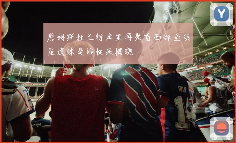 詹姆斯杜兰特库里再聚首西部全明星遗珠是谁快来揭晓
