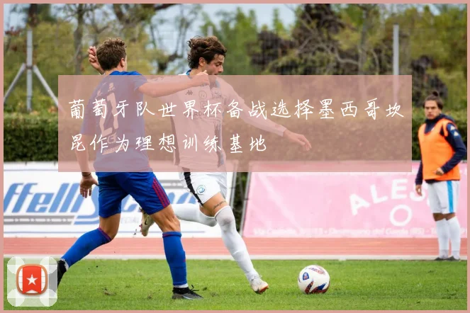葡萄牙队世界杯备战选择墨西哥坎昆作为理想训练基地
