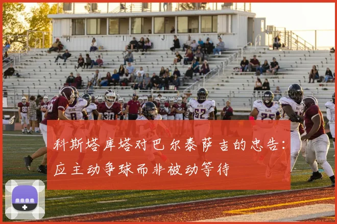 科斯塔库塔对巴尔泰萨吉的忠告：应主动争球而非被动等待