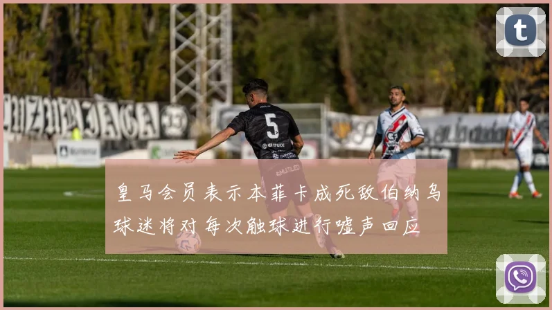 皇马会员表示本菲卡成死敌伯纳乌球迷将对每次触球进行嘘声回应