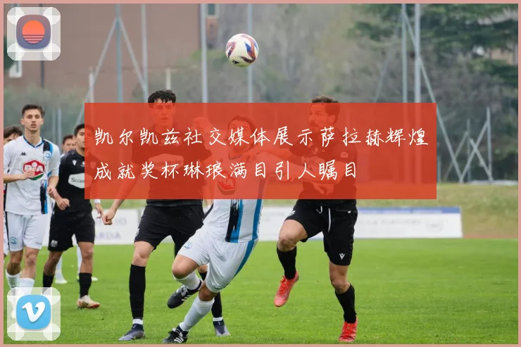 凯尔凯兹社交媒体展示萨拉赫辉煌成就奖杯琳琅满目引人瞩目